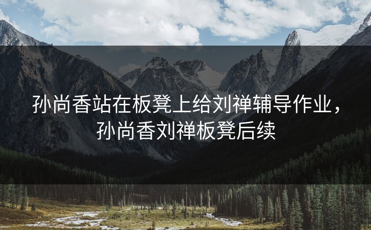 孙尚香站在板凳上给刘禅辅导作业，孙尚香刘禅板凳后续