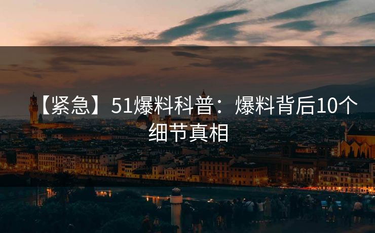 【紧急】51爆料科普:爆料背后10个细节真相