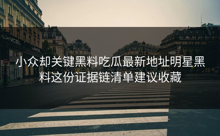小众却关键黑料吃瓜最新地址明星黑料这份证据链清单建议收藏