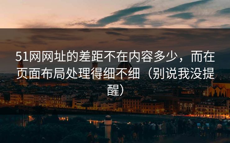 51网网址的差距不在内容多少，而在页面布局处理得细不细（别说我没提醒）