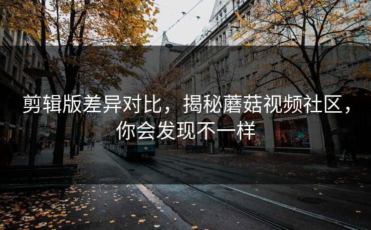 剪辑版差异对比,揭秘蘑菇视频社区,你会发现不一样 剪辑版差异对比,揭秘蘑菇视频社区,你会发现不一样