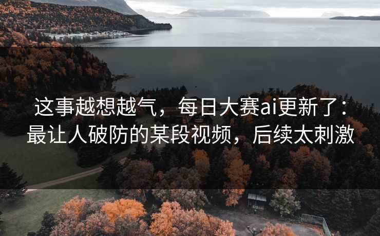 这事越想越气，每日大赛ai更新了：最让人破防的某段视频，后续太刺激
