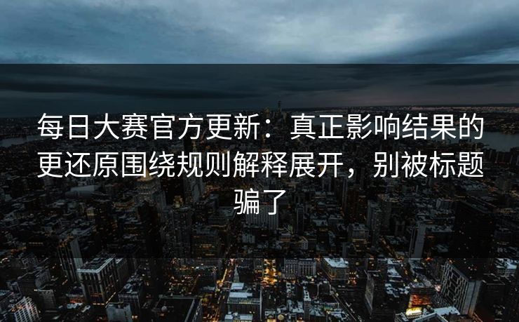 每日大赛官方更新:真正影响结果的更还原围绕规则解释展开,别被标题骗了
