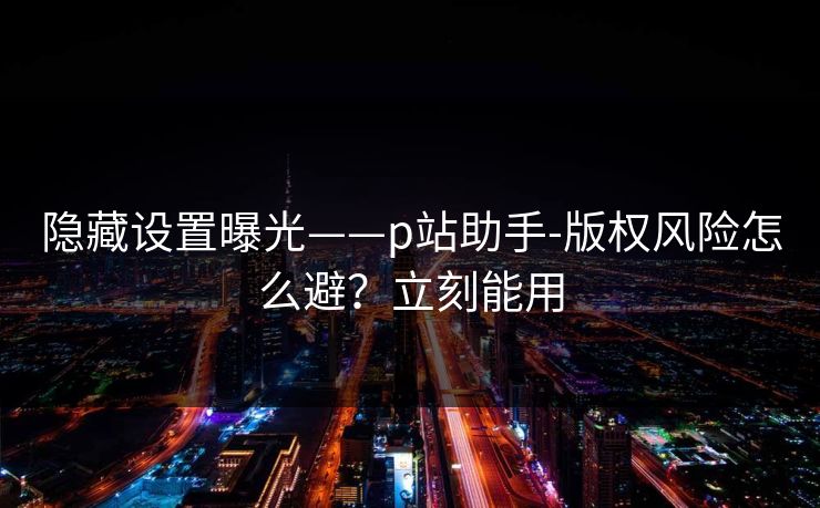 隐藏设置曝光——p站助手-版权风险怎么避？立刻能用