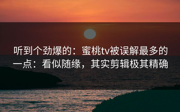 听到个劲爆的：蜜桃tv被误解最多的一点：看似随缘，其实剪辑极其精确