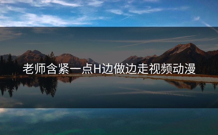 老师含紧一点H边做边走视频动漫