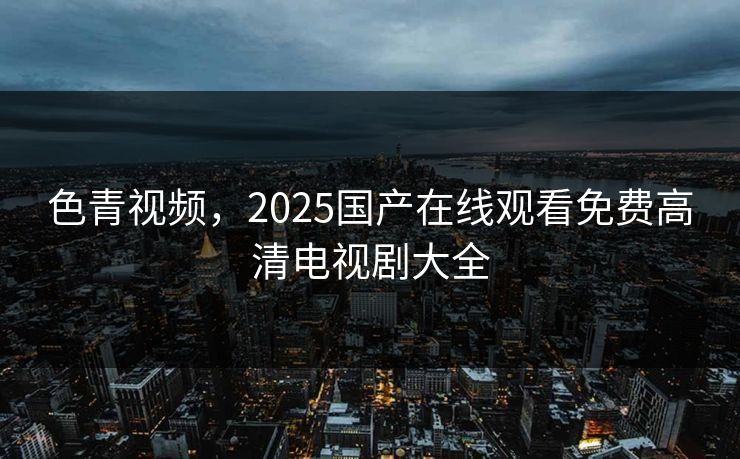 色青视频，2025国产在线观看免费高清电视剧大全