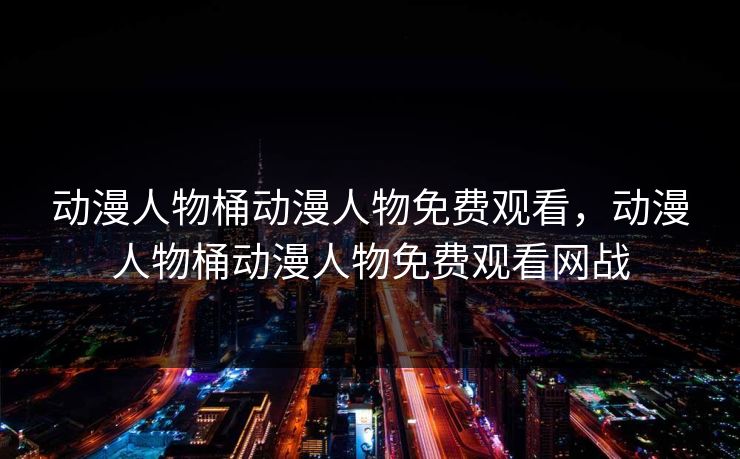 动漫人物桶动漫人物免费观看,动漫人物桶动漫人物免费观看网战 动漫人物桶动漫人物免费观看,动漫人物桶动漫人物免费观看网战