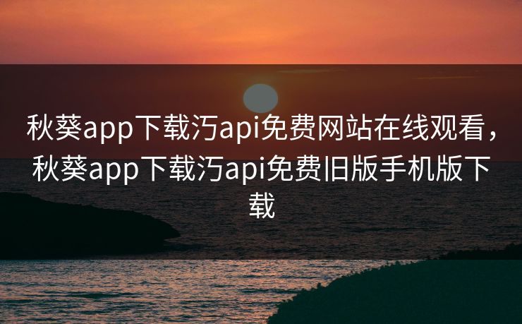 秋葵app下载汅api免费网站在线观看，秋葵app下载汅api免费旧版手机版下载