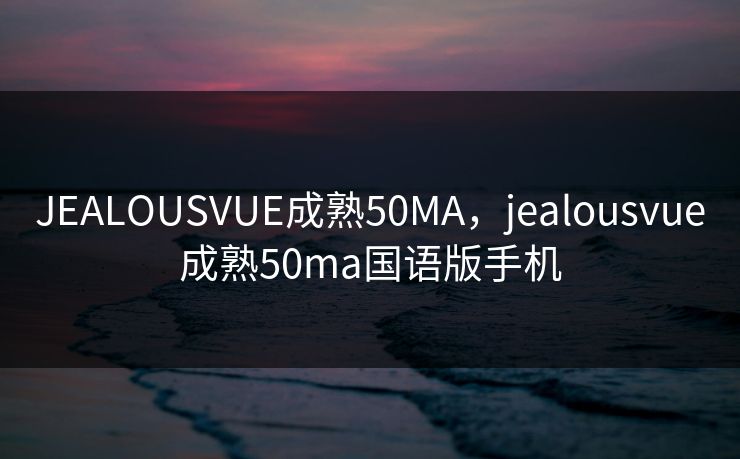 JEALOUSVUE成熟50MA，jealousvue成熟50ma国语版手机