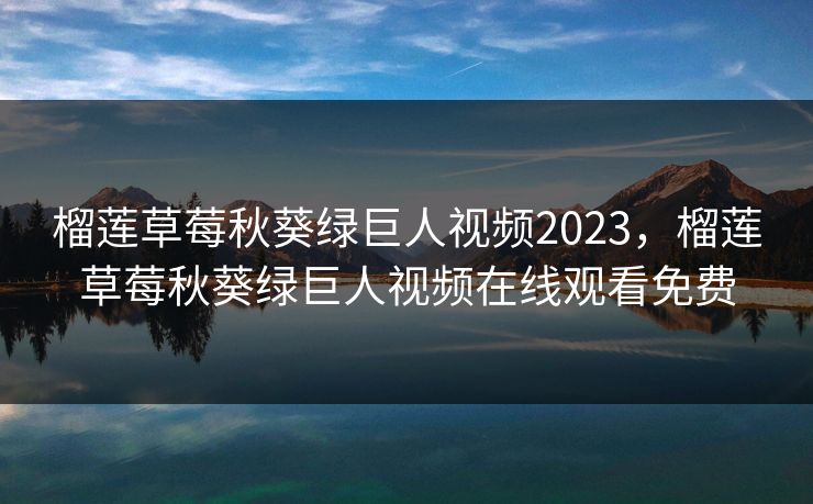 榴莲草莓秋葵绿巨人视频2023，榴莲草莓秋葵绿巨人视频在线观看免费