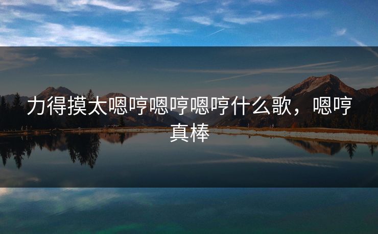 力得摸太嗯哼嗯哼嗯哼什么歌，嗯哼真棒