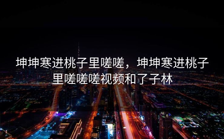 坤坤寒进桃子里嗟嗟,坤坤寒进桃子里嗟嗟嗟视频和了子林