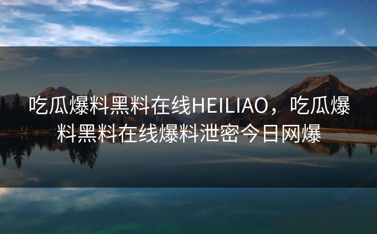 吃瓜爆料黑料在线HEILIAO，吃瓜爆料黑料在线爆料泄密今日网爆