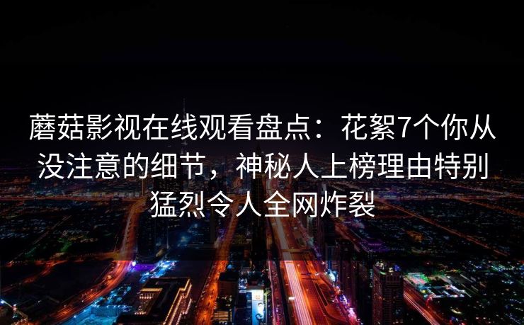 蘑菇影视在线观看盘点：花絮7个你从没注意的细节，神秘人上榜理由特别猛烈令人全网炸裂