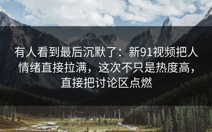 有人看到最后沉默了：新91视频把人情绪直接拉满，这次不只是热度高，直接把讨论区点燃