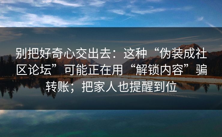 别把好奇心交出去:这种“伪装成社区论坛”可能正在用“解锁内容”骗转账;把家人也提醒到位 别把好奇心交出去:这种“伪装成社区论坛”可能正在用“解锁内容”骗转账;把家人也提醒到位