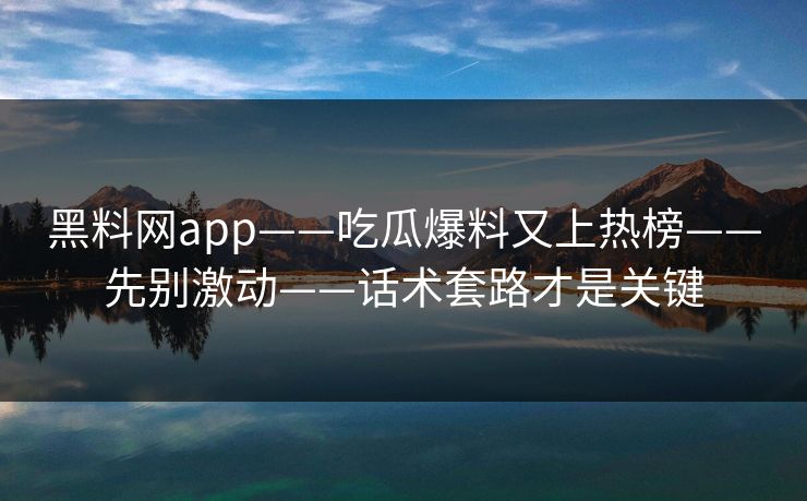黑料网app——吃瓜爆料又上热榜——先别激动——话术套路才是关键