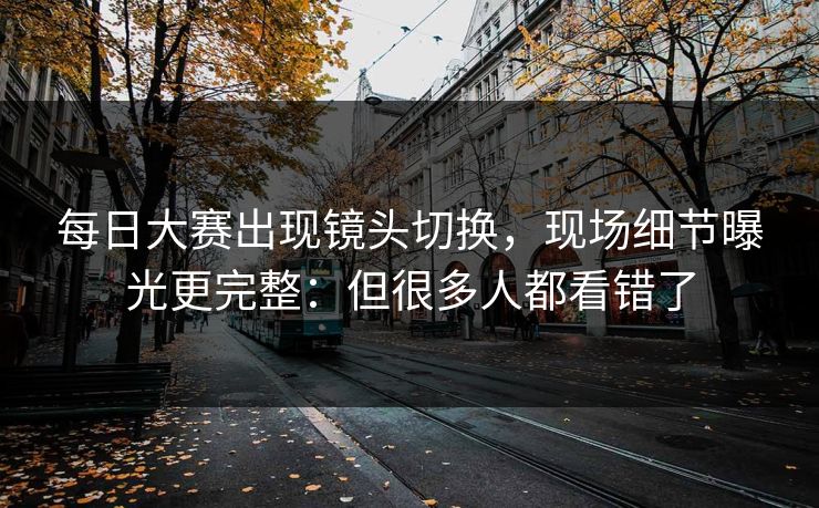 每日大赛出现镜头切换,现场细节曝光更完整:但很多人都看错了 每日大赛出现镜头切换,现场细节曝光更完整:但很多人都看错了