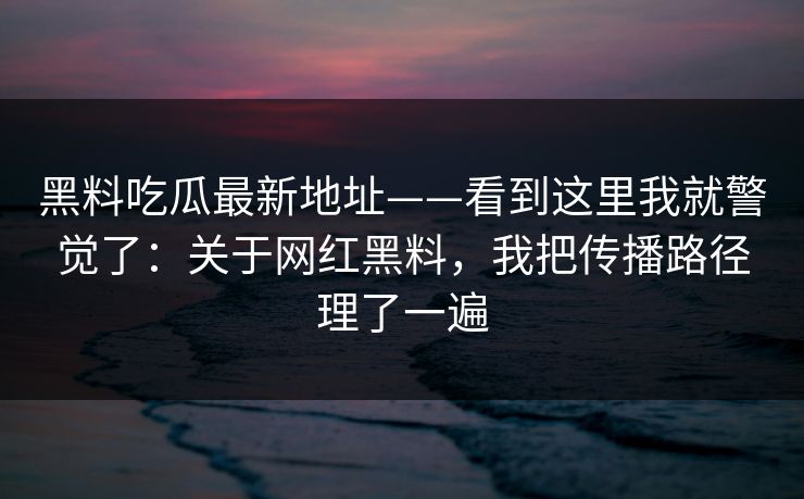 黑料吃瓜最新地址——看到这里我就警觉了：关于网红黑料，我把传播路径理了一遍
