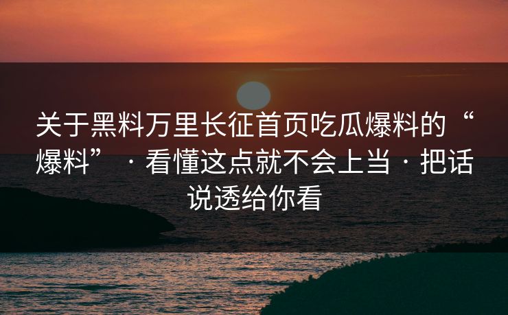 关于黑料万里长征首页吃瓜爆料的“爆料” · 看懂这点就不会上当 · 把话说透给你看