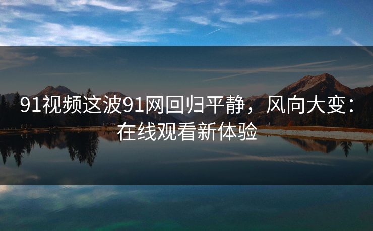 91视频这波91网回归平静，风向大变：在线观看新体验