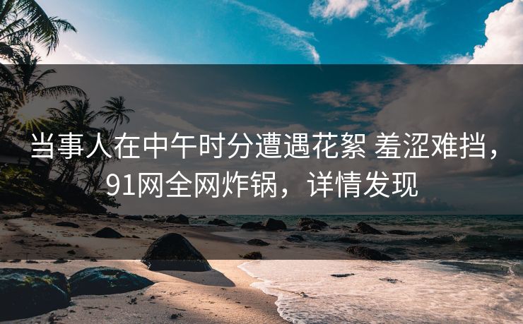 当事人在中午时分遭遇花絮 羞涩难挡,91网全网炸锅,详情发现