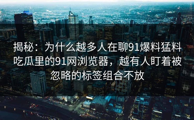 揭秘:为什么越多人在聊91爆料猛料吃瓜里的91网浏览器,越有人盯着被忽略的标签组合不放