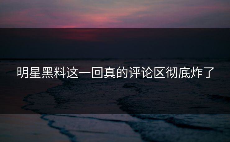 明星黑料这一回真的评论区彻底炸了