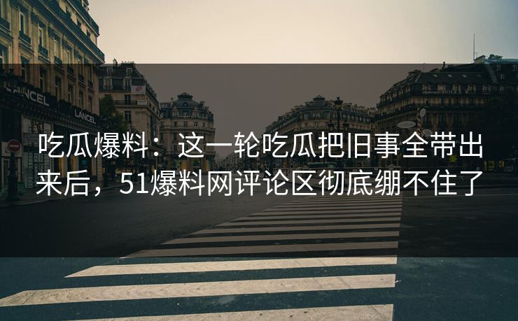吃瓜爆料:这一轮吃瓜把旧事全带出来后,51爆料网评论区彻底绷不住了