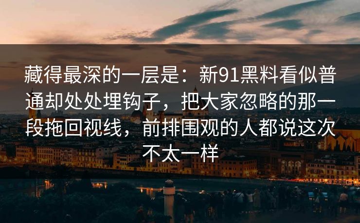 藏得最深的一层是:新91黑料看似普通却处处埋钩子,把大家忽略的那一段拖回视线,前排围观的人都说这次不太一样