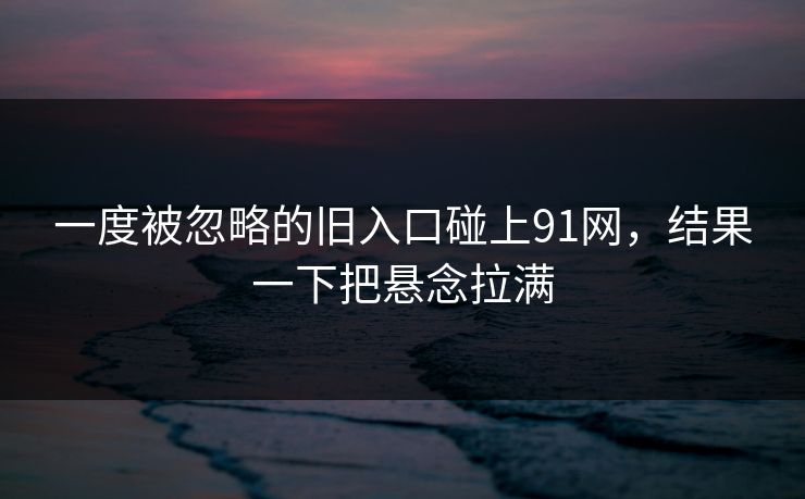 一度被忽略的旧入口碰上91网,结果一下把悬念拉满