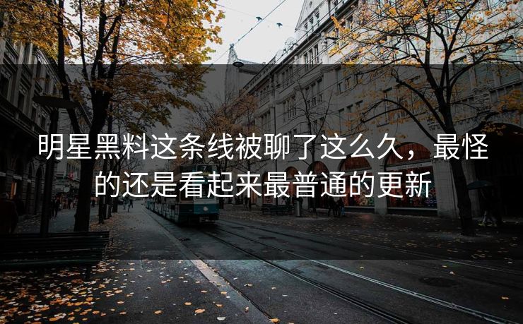明星黑料这条线被聊了这么久,最怪的还是看起来最普通的更新 明星黑料这条线被聊了这么久,最怪的还是看起来最普通的更新