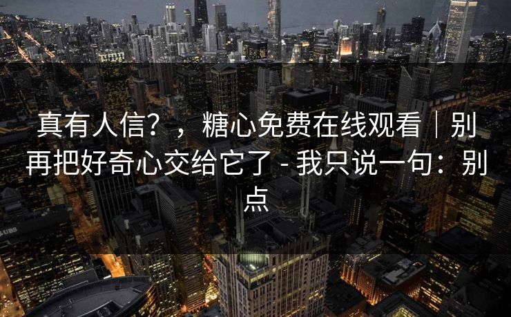 真有人信？，糖心免费在线观看｜别再把好奇心交给它了 - 我只说一句：别点