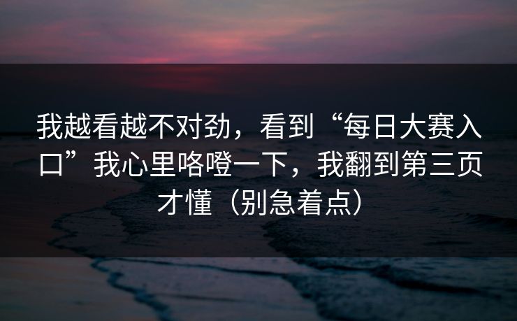 我越看越不对劲,看到“每日大赛入口”我心里咯噔一下,我翻到第三页才懂(别急着点) 我越看越不对劲,看到“每日大赛入口”我心里咯噔一下,我翻到第三页才懂(别急着点)