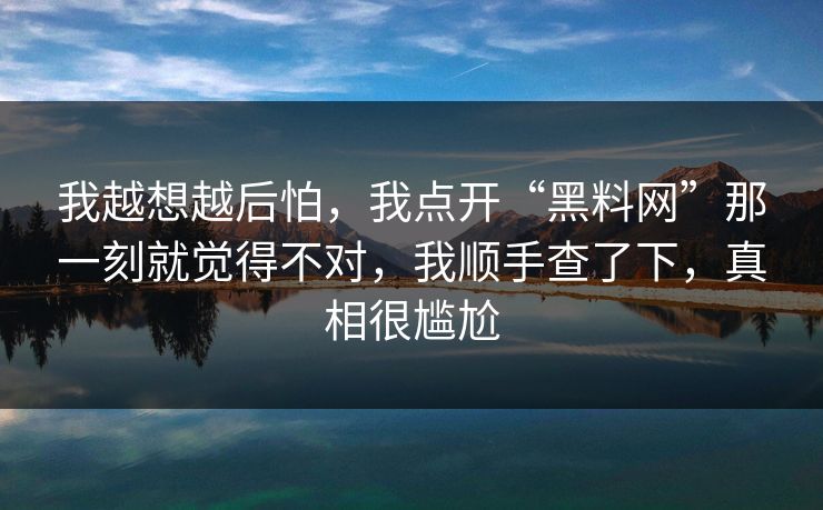 我越想越后怕,我点开“黑料网”那一刻就觉得不对,我顺手查了下,真相很尴尬 我越想越后怕,我点开“黑料网”那一刻就觉得不对,我顺手查了下,真相很尴尬