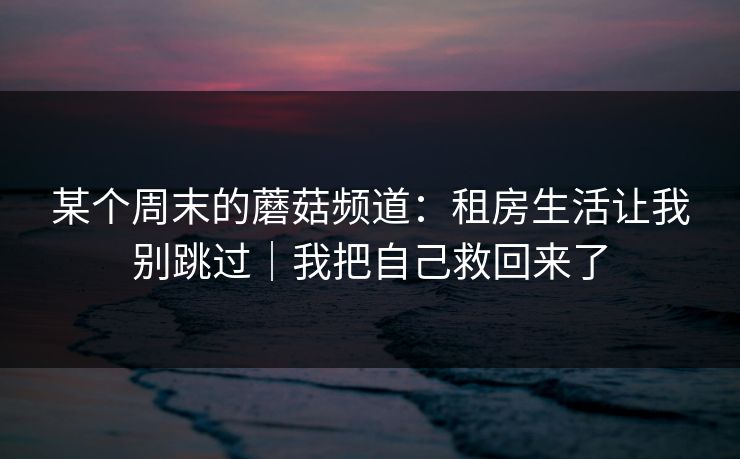 某个周末的蘑菇频道:租房生活让我别跳过|我把自己救回来了 某个周末的蘑菇频道:租房生活让我别跳过|我把自己救回来了