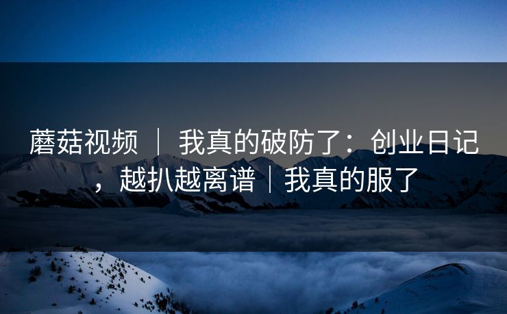 蘑菇视频 | 我真的破防了:创业日记,越扒越离谱|我真的服了 蘑菇视频 | 我真的破防了:创业日记,越扒越离谱|我真的服了
