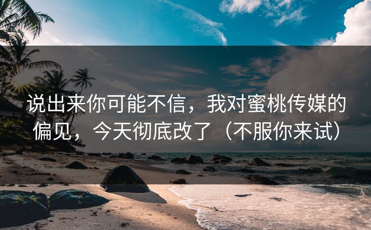 说出来你可能不信,我对蜜桃传媒的偏见,今天彻底改了(不服你来试) 说出来你可能不信,我对蜜桃传媒的偏见,今天彻底改了(不服你来试)